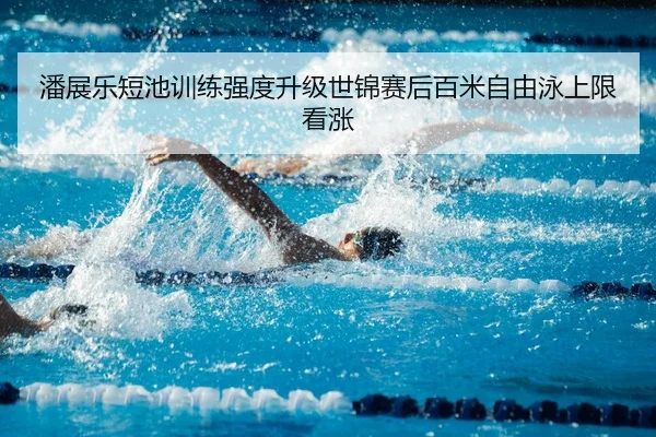 潘展乐短池训练强度升级世锦赛后百米自由泳上限看涨