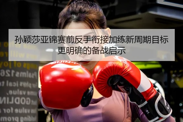 孙颖莎亚锦赛前反手衔接加练新周期目标更明确的备战启示