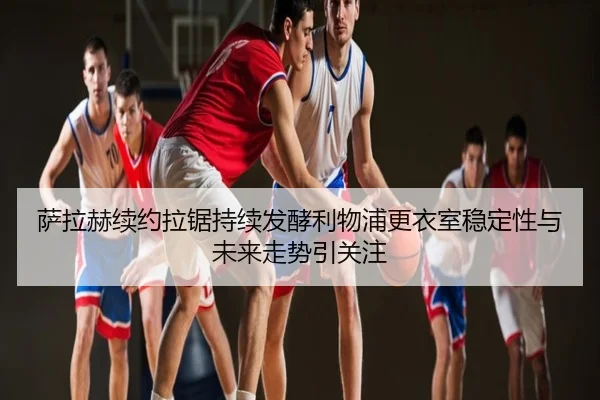 萨拉赫续约拉锯持续发酵利物浦更衣室稳定性与未来走势引关注