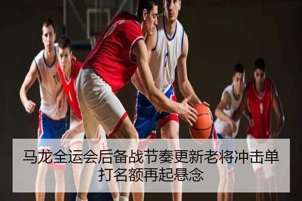 马龙全运会后备战节奏更新老将冲击单打名额再起悬念