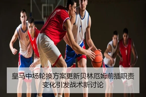 皇马中场轮换方案更新贝林厄姆前插职责变化引发战术新讨论